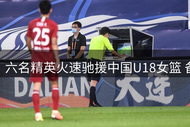 六名精英火速驰援中国U18女篮 备战首场热身赛