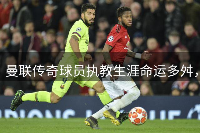 曼联传奇球员执教生涯命运多舛，仅一人脱颖而出