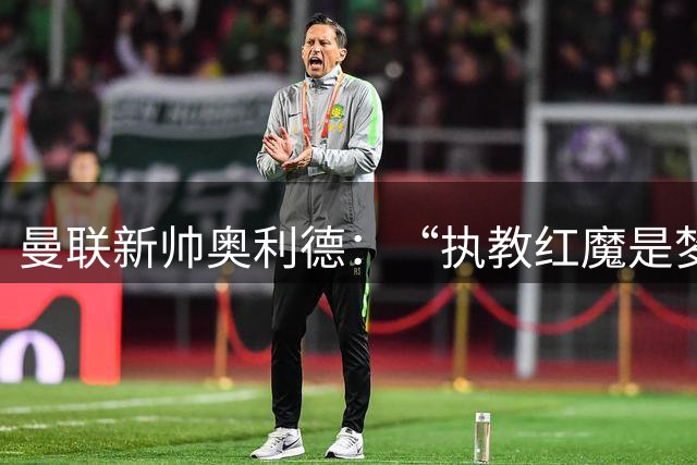曼联新帅奥利德：“执教红魔是梦想成真”，但有一点让人好奇