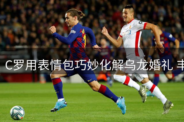 C罗用表情包巧妙化解乌龙婚礼 丰沙尔教堂上演戏剧性一幕